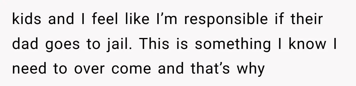 kids and I feel like I’m responsible if their dad goes to jail. This is something I know I need to over come and that’s why