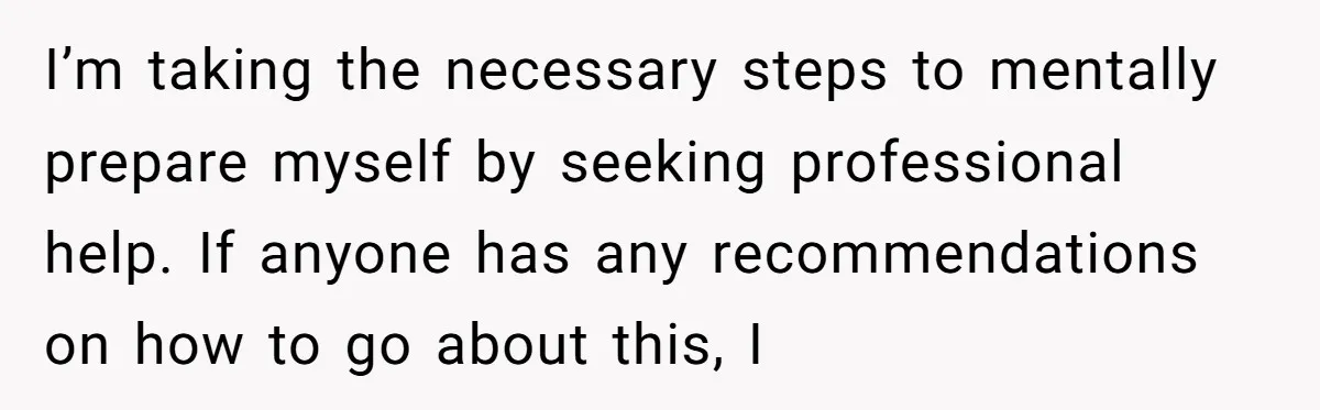 I’m taking the necessary steps to mentally prepare myself by seeking professional help. If anyone has any recommendations on how to go about this, I
