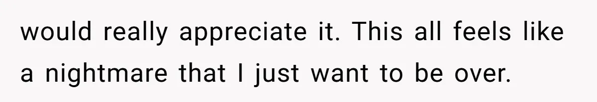would really appreciate it. This all feels like a nightmare that I just want to be over.