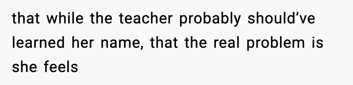 that while the teacher probably should’ve learned her name, that the real problem is she feels