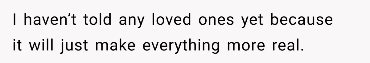I haven’t told any loved ones yet because it will just make everything more real.