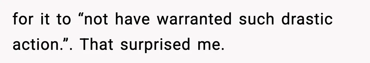 for it to “not have warranted such drastic action.”. That surprised me.