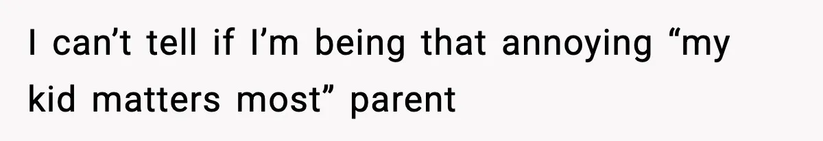 I can’t tell if I’m being that annoying “my kid matters most” parent
