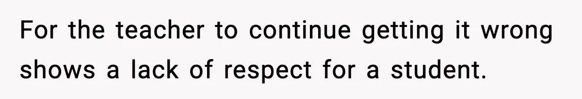 For the teacher to continue getting it wrong shows a lack of respect for a student.
