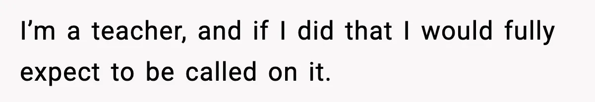 I’m a teacher, and if I did that I would fully expect to be called on it.