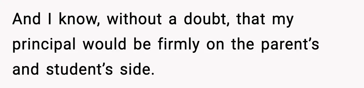 And I know, without a doubt, that my principal would be firmly on the parent’s and student’s side.