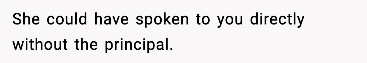 She could have spoken to you directly without the principal.