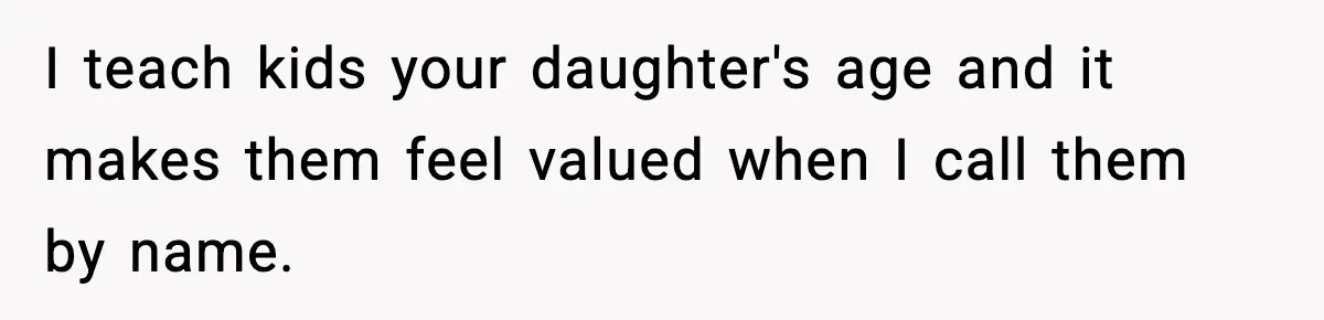 I teach kids your daughter's age and it makes them feel valued when I call them by name.
