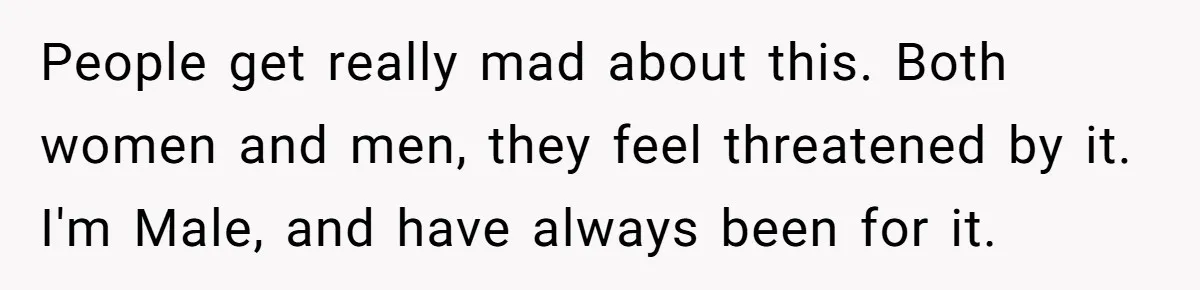 People get really mad about this. Both women and men, they feel threatened by it. I'm Male, and have always been for it.