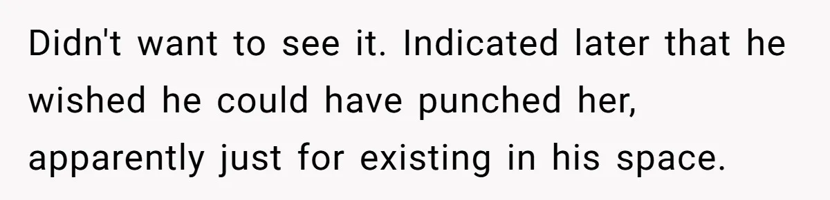 Didn't want to see it. Indicated later that he wished he could have punched her, apparently just for existing in his space.