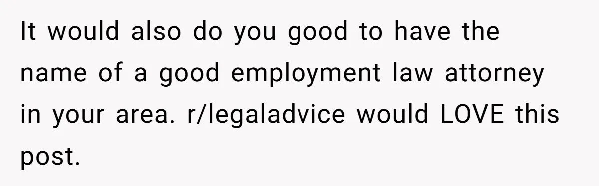 It would also do you good to have the name of a good employment law attorney in your area. r/legaladvice would LOVE this post.
