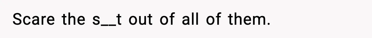 Scare the s__t out of all of them.