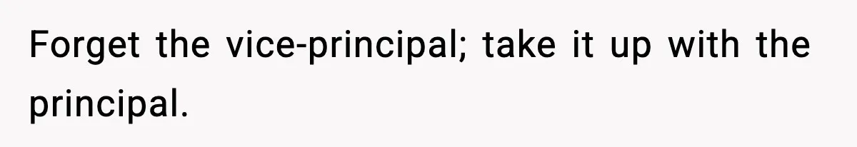 Forget the vice-principal; take it up with the principal.