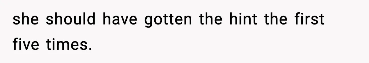 she should have gotten the hint the first five times.