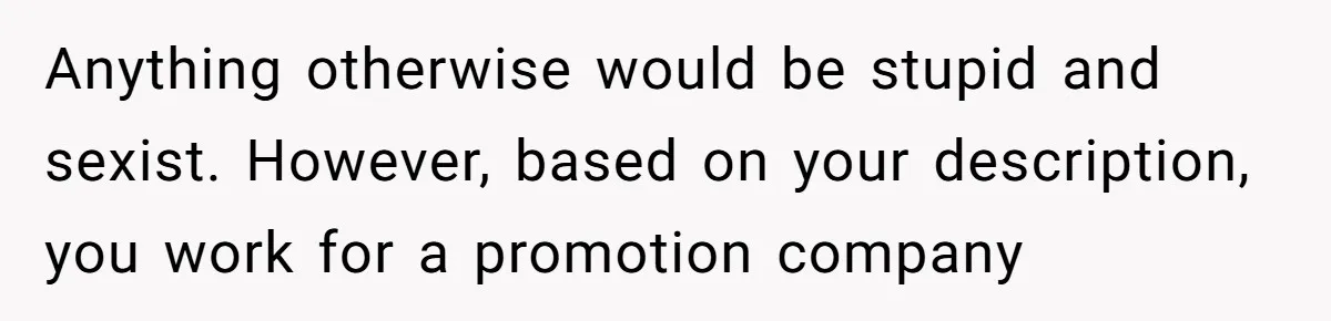 Anything otherwise would be stupid and sexist. However, based on your description, you work for a promotion company