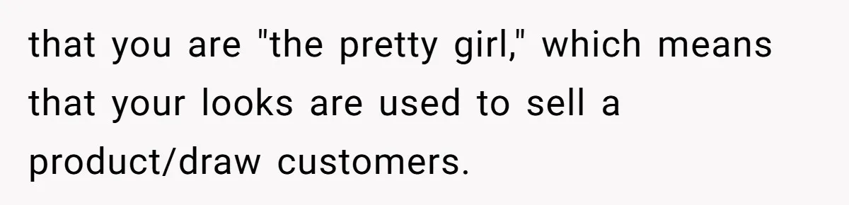 that you are "the pretty girl," which means that your looks are used to sell a product/draw customers.