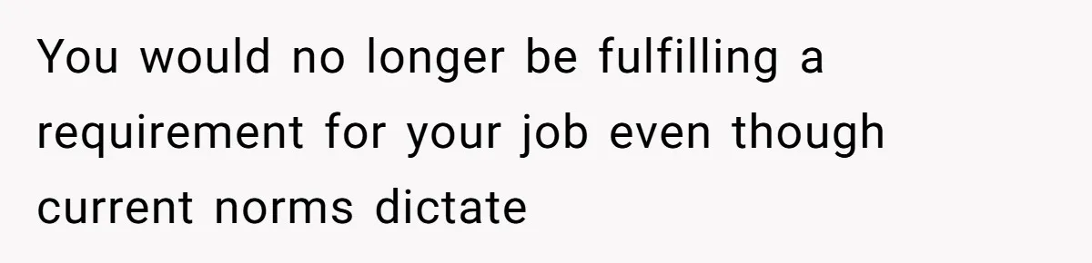You would no longer be fulfilling a requirement for your job even though current norms dictate