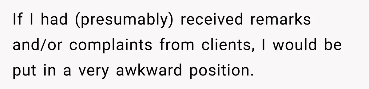 If I had (presumably) received remarks and/or complaints from clients, I would be put in a very awkward position.