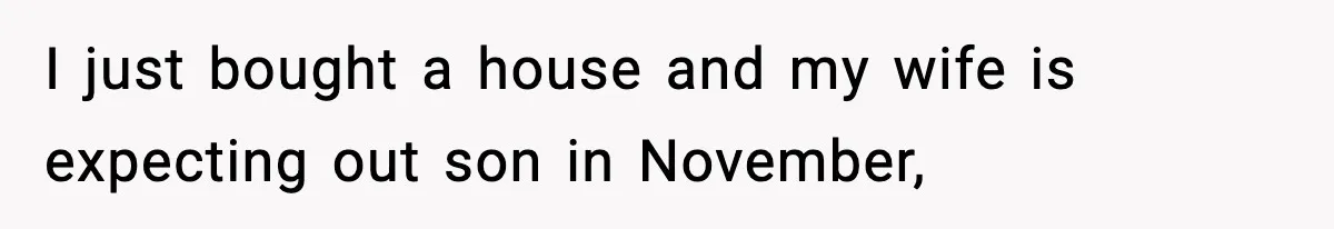 I just bought a house and my wife is expecting out son in November,