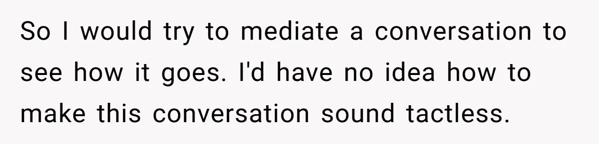 So I would try to mediate a conversation to see how it goes. I'd have no idea how to make this conversation sound tactless.