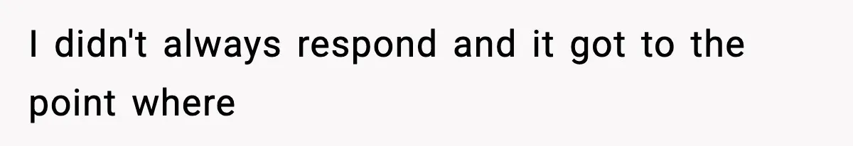 I didn't always respond and it got to the point where