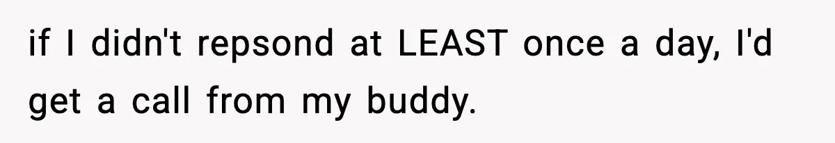 if I didn't repsond at LEAST once a day, I'd get a call from my buddy.