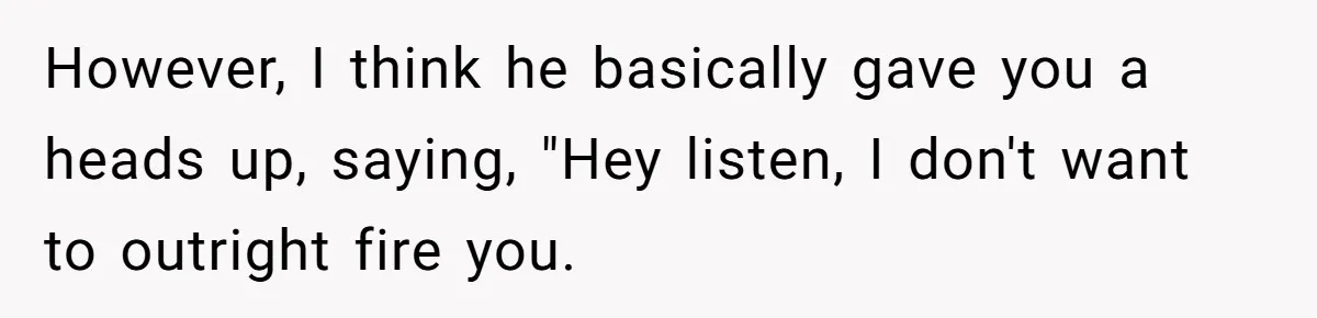 However, I think he basically gave you a heads up, saying, "Hey listen, I don't want to outright fire you.