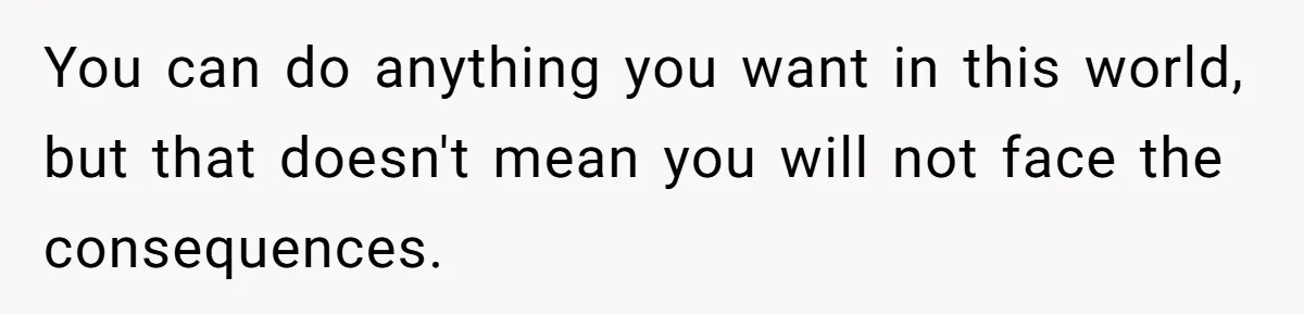 You can do anything you want in this world, but that doesn't mean you will not face the consequences.