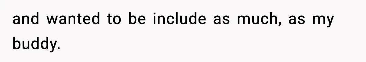 and wanted to be include as much, as my buddy.