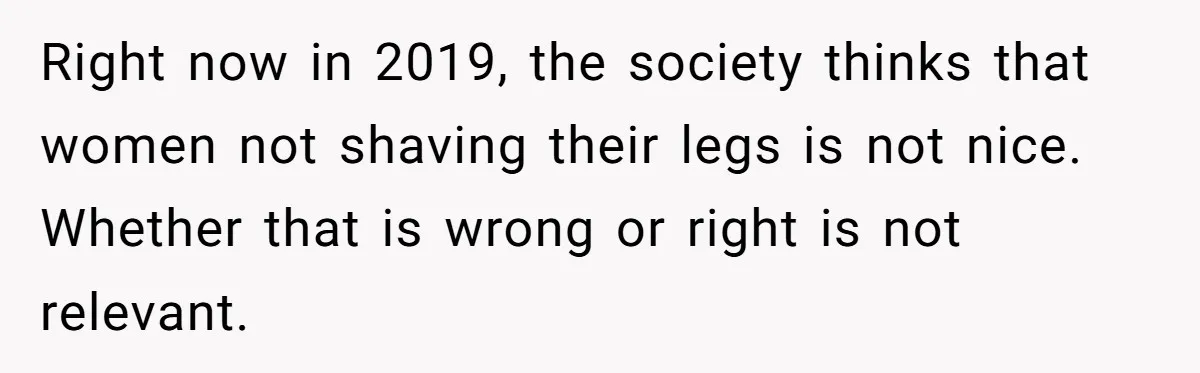 Right now in 2019, the society thinks that women not shaving their legs is not nice. Whether that is wrong or right is not relevant.