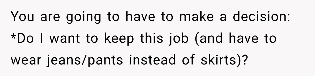 You are going to have to make a decision: *Do I want to keep this job (and have to wear jeans/pants instead of skirts)?
