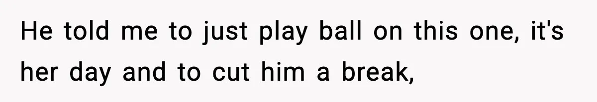 He told me to just play ball on this one, it's her day and to cut him a break,