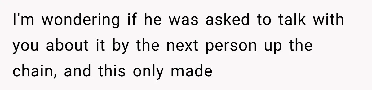 I'm wondering if he was asked to talk with you about it by the next person up the chain, and this only made