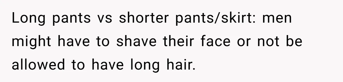 Long pants vs shorter pants/skirt: men might have to shave their face or not be allowed to have long hair.