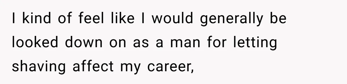 I kind of feel like I would generally be looked down on as a man for letting shaving affect my career,