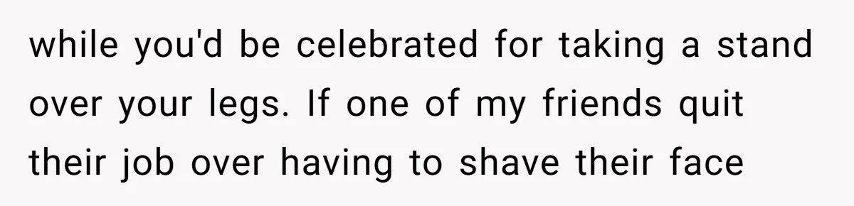 while you'd be celebrated for taking a stand over your legs. If one of my friends quit their job over having to shave their face