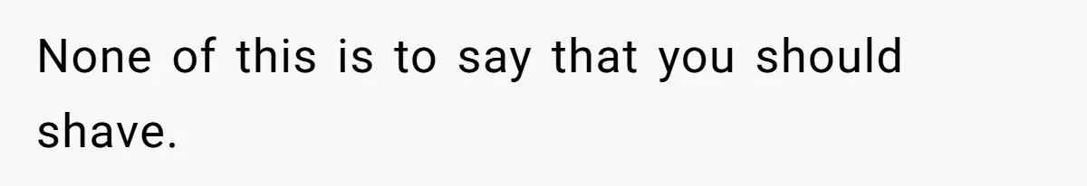 None of this is to say that you should shave.