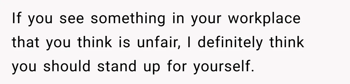 If you see something in your workplace that you think is unfair, I definitely think you should stand up for yourself.