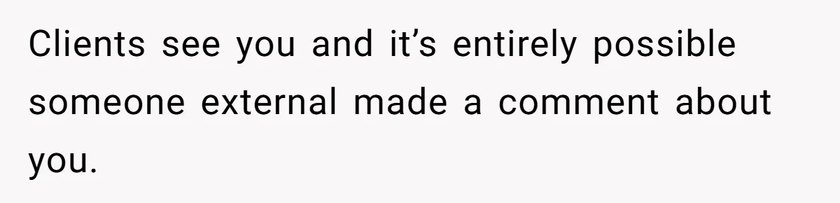 Clients see you and it’s entirely possible someone external made a comment about you.