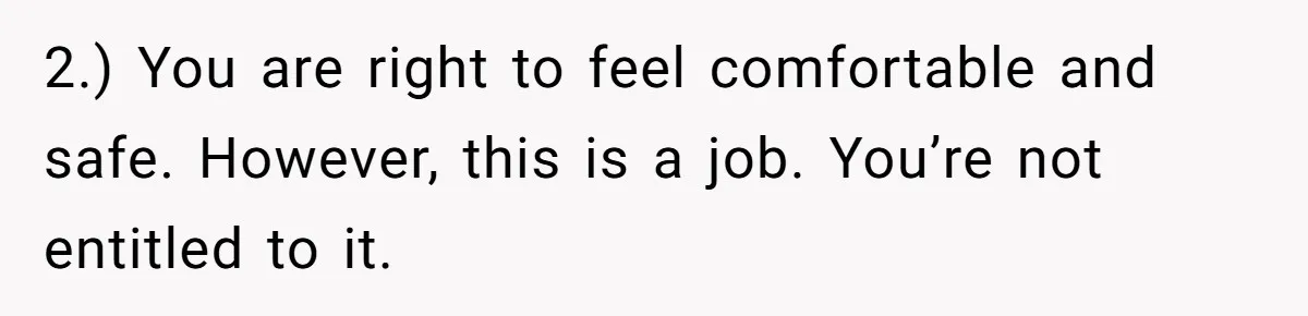 2.) You are right to feel comfortable and safe. However, this is a job. You’re not entitled to it.
