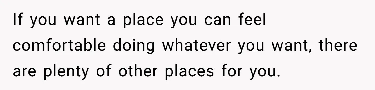 If you want a place you can feel comfortable doing whatever you want, there are plenty of other places for you.