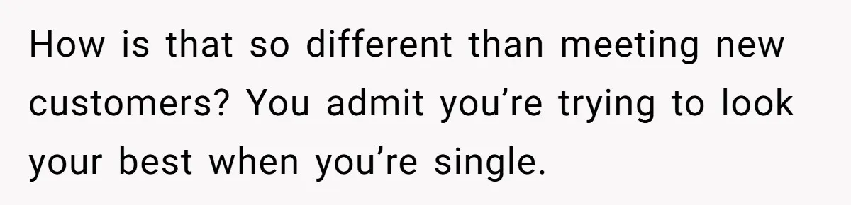 How is that so different than meeting new customers? You admit you’re trying to look your best when you’re single.