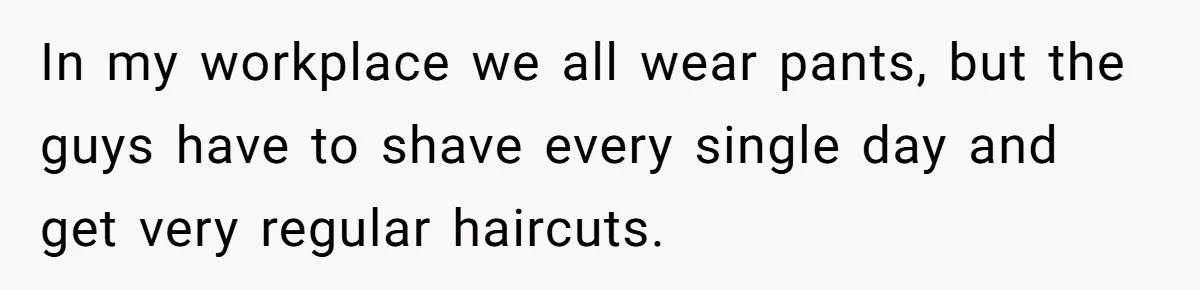 In my workplace we all wear pants, but the guys have to shave every single day and get very regular haircuts.