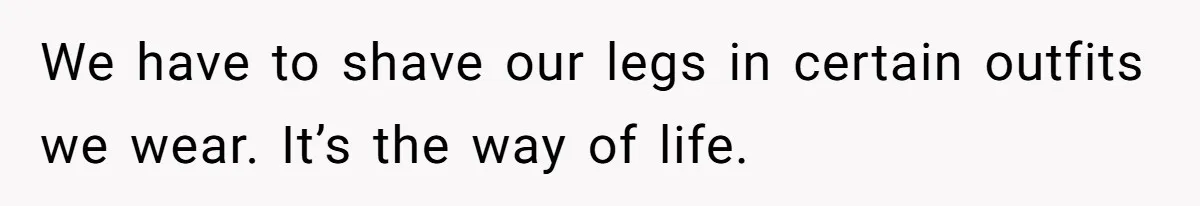 We have to shave our legs in certain outfits we wear. It’s the way of life.