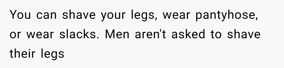 You can shave your legs, wear pantyhose, or wear slacks. Men aren't asked to shave their legs