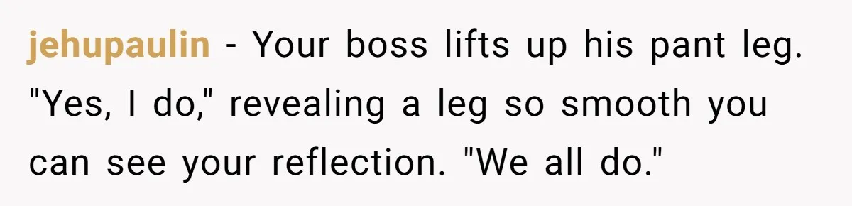 jehupaulin − Your boss lifts up his pant leg. "Yes, I do," revealing a leg so smooth you can see your reflection. "We all do."