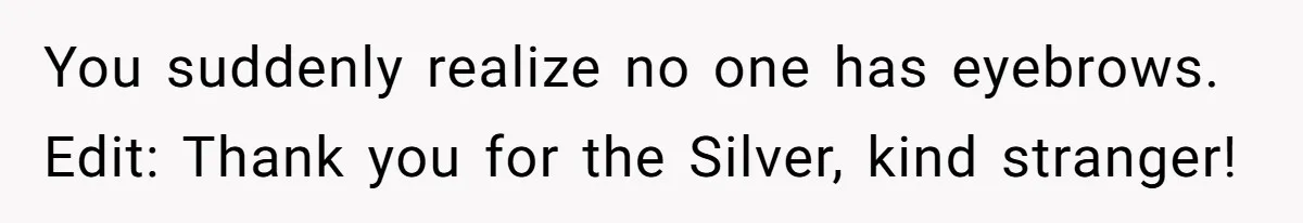 You suddenly realize no one has eyebrows. Edit: Thank you for the Silver, kind stranger!