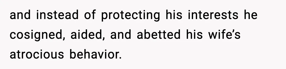 and instead of protecting his interests he cosigned, aided, and abetted his wife’s atrocious behavior.