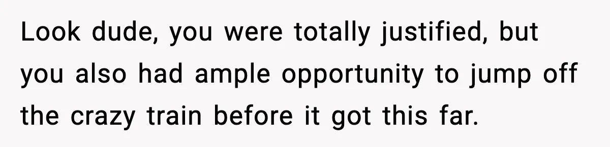 Look dude, you were totally justified, but you also had ample opportunity to jump off the crazy train before it got this far.