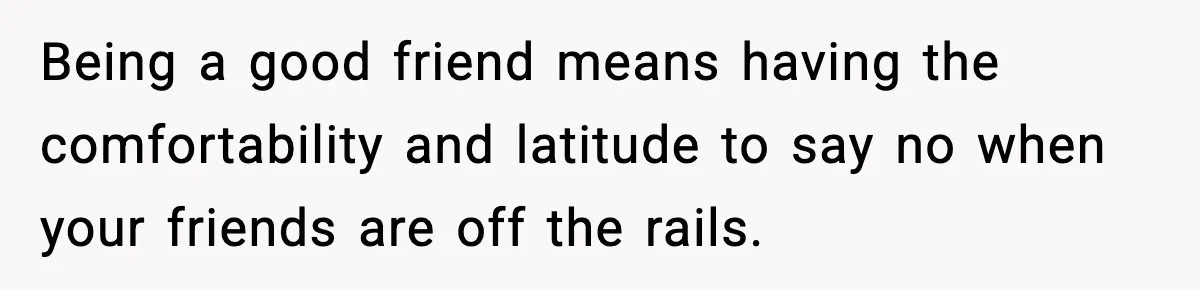 Being a good friend means having the comfortability and latitude to say no when your friends are off the rails.